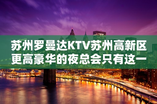 苏州罗曼达KTV苏州高新区更高豪华的夜总会只有这一家预定