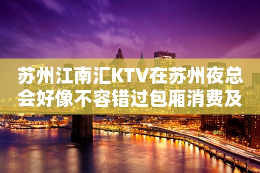 苏州江南汇KTV在苏州夜总会好像不容错过包厢消费及预定