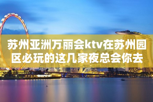 苏州亚洲万丽会ktv在苏州园区必玩的这几家夜总会你去过吗