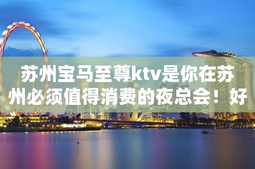 苏州宝马至尊ktv是你在苏州必须值得消费的夜总会！好像不后悔