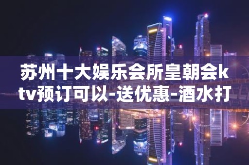 苏州十大娱乐会所皇朝会ktv预订可以-送优惠-酒水打折