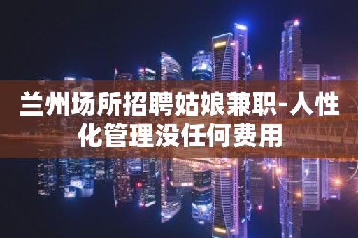 兰州场所招聘姑娘兼职-人性化管理没任何费用