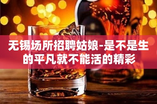 无锡场所招聘姑娘-是不是生的平凡就不能活的精彩
