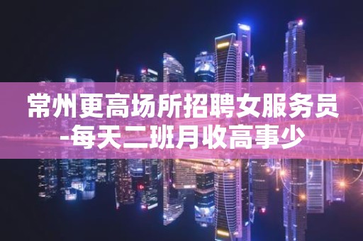 常州更高场所招聘女服务员-每天二班月收高事少