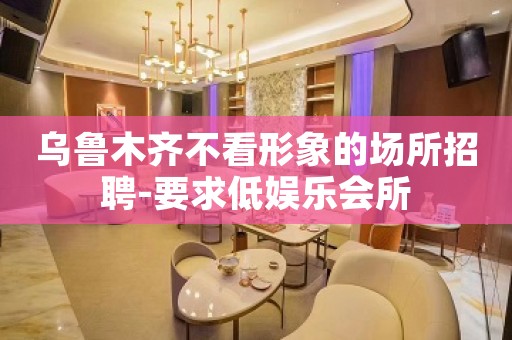 乌鲁木齐不看形象的场所招聘-要求低娱乐会所