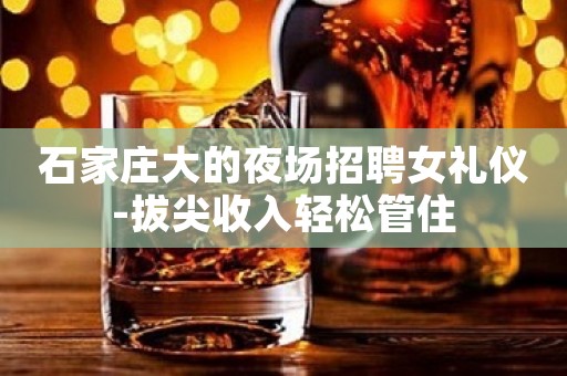 石家庄大的夜场招聘女礼仪-拔尖收入轻松管住