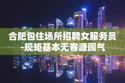 合肥包住场所招聘女服务员-规矩基本无客源阔气