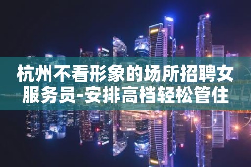 杭州不看形象的场所招聘女服务员-安排高档轻松管住