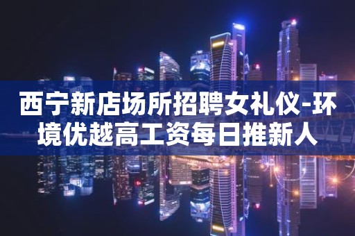 西宁新店场所招聘女礼仪-环境优越高工资每日推新人