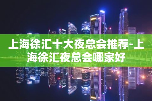 上海徐汇十大夜总会推荐-上海徐汇夜总会哪家好