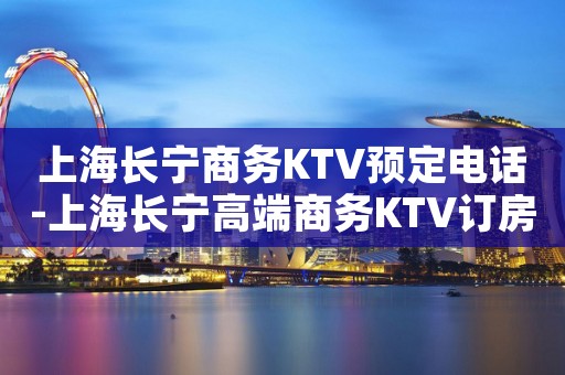 上海长宁商务KTV预定电话-上海长宁高端商务KTV订房电话