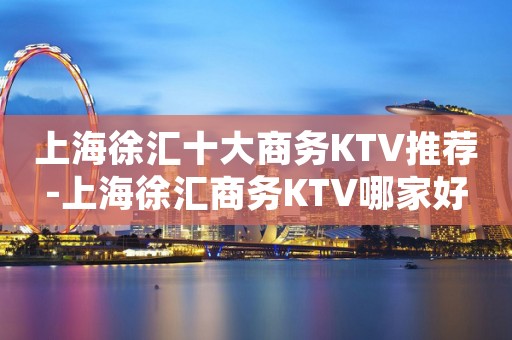 上海徐汇十大商务KTV推荐-上海徐汇商务KTV哪家好