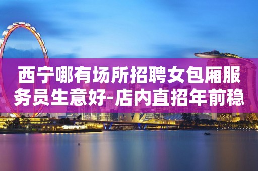 西宁哪有场所招聘女包厢服务员生意好-店内直招年前稳赚