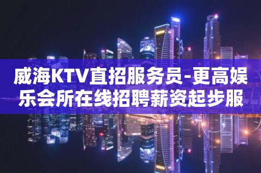 威海KTV直招服务员-更高娱乐会所在线招聘薪资起步服务员