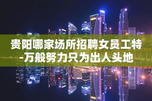 贵阳哪家场所招聘女员工特-万般努力只为出人头地