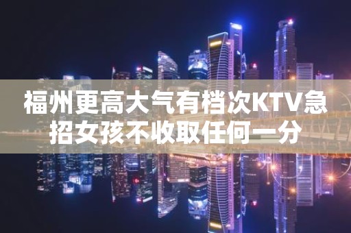 福州更高大气有档次KTV急招女孩不收取任何一分