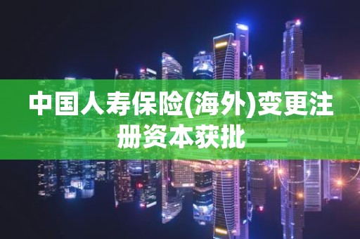 中国人寿保险(海外)变更注册资本获批
