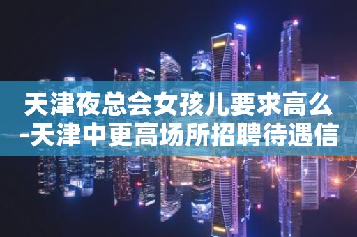 天津夜总会女孩儿要求高么-天津中更高场所招聘待遇信息