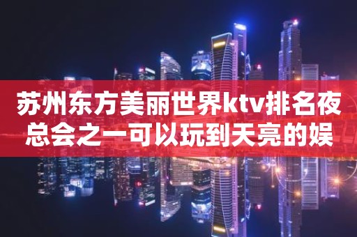 苏州东方美丽世界ktv排名夜总会之一可以玩到天亮的娱乐会所