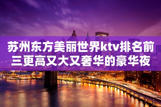 苏州东方美丽世界ktv排名前三更高又大又奢华的豪华夜总会