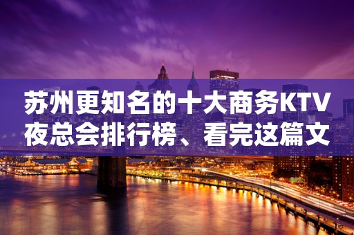 苏州更知名的十大商务KTV夜总会排行榜、看完这篇文章告诉你