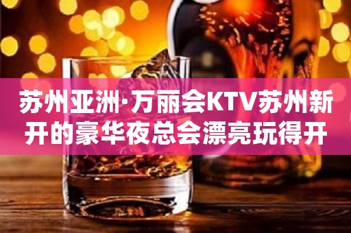 苏州亚洲·万丽会KTV苏州新开的豪华夜总会漂亮玩得开