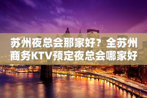 苏州夜总会那家好？全苏州商务KTV预定夜总会哪家好-苏州更高