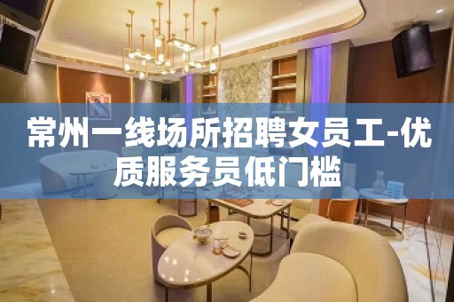 常州一线场所招聘女员工-优质服务员低门槛