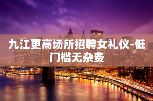 九江更高场所招聘女礼仪-低门槛无杂费