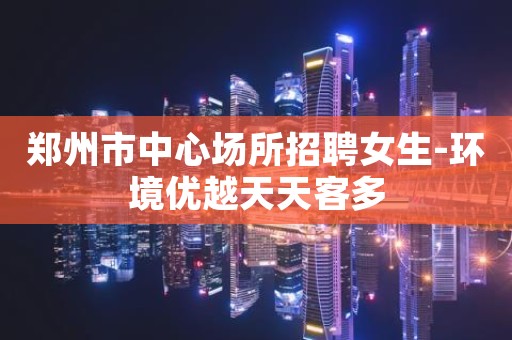 郑州市中心场所招聘女生-环境优越天天客多