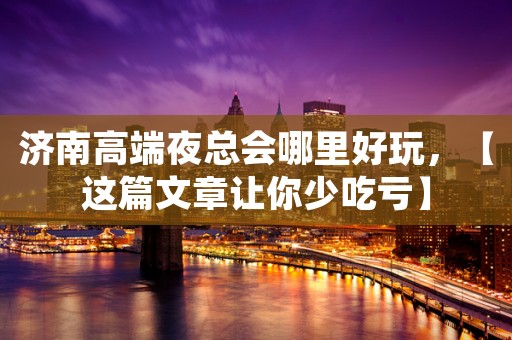 济南高端夜总会哪里好玩，【这篇文章让你少吃亏】