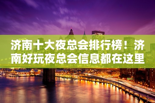 济南十大夜总会排行榜！济南好玩夜总会信息都在这里