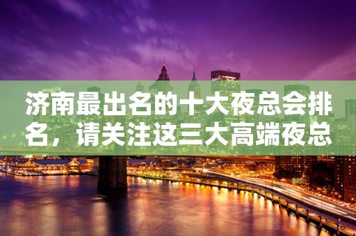 济南最出名的十大夜总会排名，请关注这三大高端夜总会