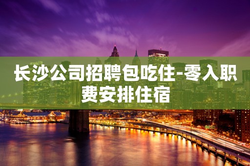 长沙公司招聘包吃住-零入职费安排住宿