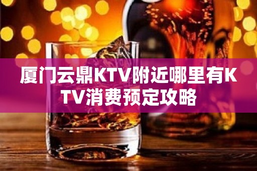 厦门云鼎KTV附近哪里有KTV消费预定攻略