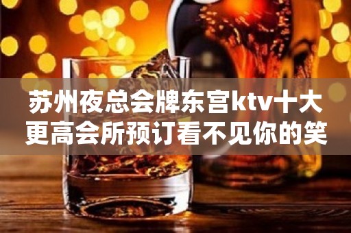 苏州夜总会牌东宫ktv十大更高会所预订看不见你的笑我怎么睡得着
