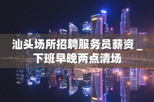 汕头场所招聘服务员薪资＿下班早晚两点清场