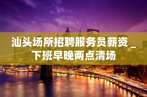 汕头场所招聘服务员薪资＿下班早晚两点清场