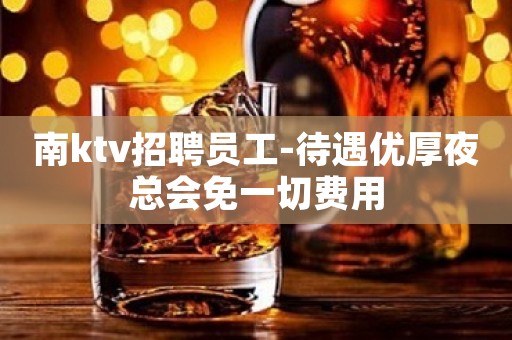 南ktv招聘员工-待遇优厚夜总会免一切费用