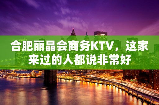 合肥丽晶会商务KTV，这家来过的人都说非常好
