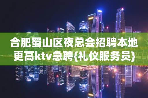 合肥蜀山区夜总会招聘本地更高ktv急聘{礼仪服务员}