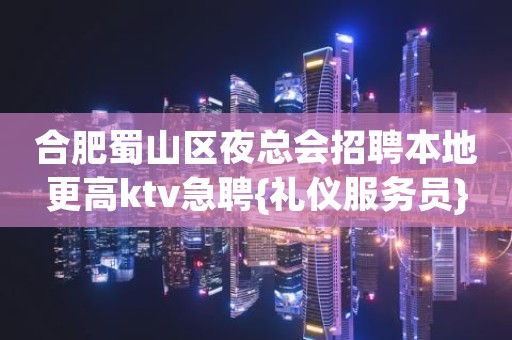 合肥蜀山区夜总会招聘本地更高ktv急聘{礼仪服务员}