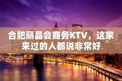 合肥丽晶会商务KTV，这家来过的人都说非常好