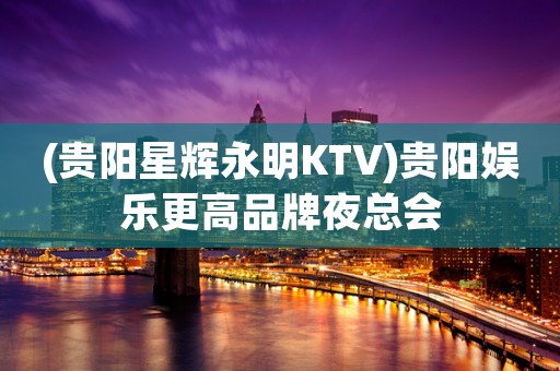 (贵阳星辉永明KTV)贵阳娱乐更高品牌夜总会