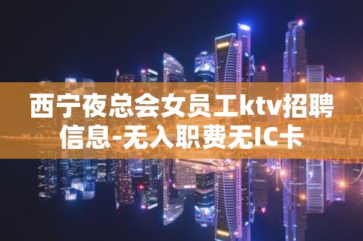西宁夜总会女员工ktv招聘信息-无入职费无IC卡