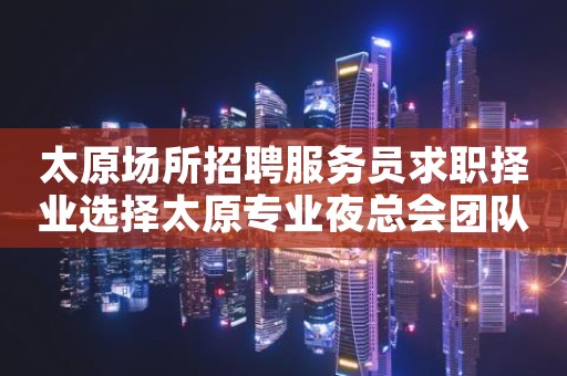 太原场所招聘服务员求职择业选择太原专业夜总会团队-靠谱