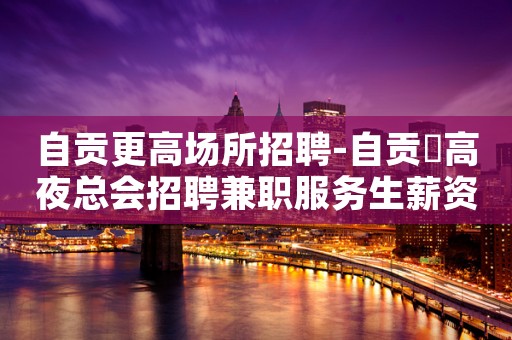 自贡更高场所招聘-自贡樶高夜总会招聘兼职服务生薪资