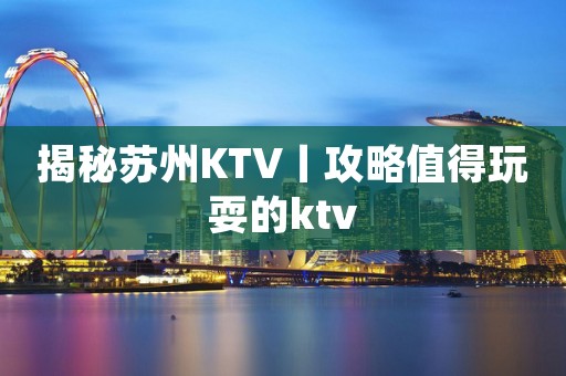 揭秘苏州KTV丨攻略值得玩耍的ktv