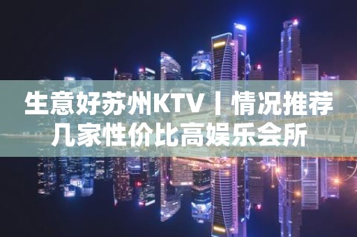 生意好苏州KTV丨情况推荐几家性价比高娱乐会所