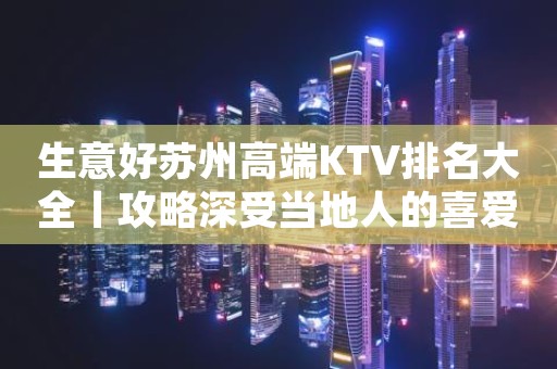 生意好苏州高端KTV排名大全丨攻略深受当地人的喜爱